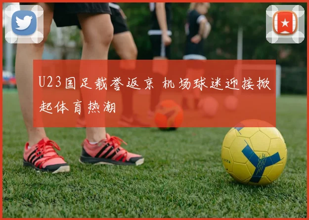 U23国足载誉返京 机场球迷迎接掀起体育热潮