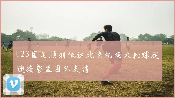 U23国足顺利抵达北京机场大批球迷迎接彰显团队支持