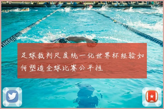 足球裁判尺度统一化世界杯经验如何塑造全球比赛公平性