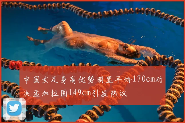 中国女足身高优势明显平均170cm对决孟加拉国149cm引发热议