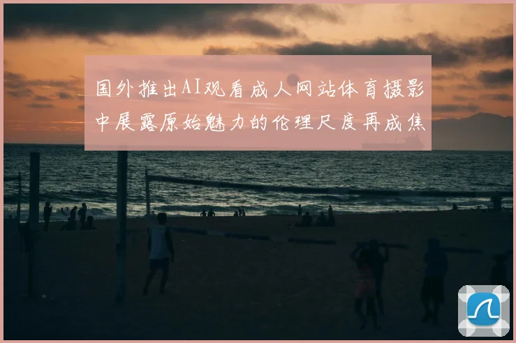 国外推出AI观看成人网站体育摄影中展露原始魅力的伦理尺度再成焦点