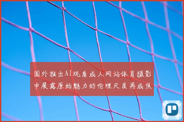 国外推出AI观看成人网站体育摄影中展露原始魅力的伦理尺度再成焦点