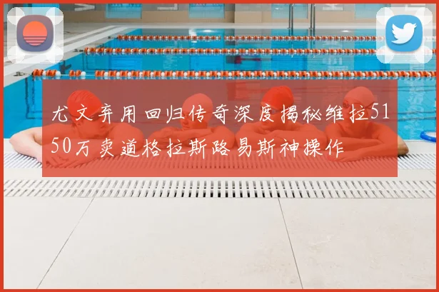 尤文弃用回归传奇深度揭秘维拉5150万卖道格拉斯路易斯神操作