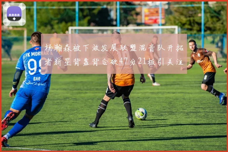 杨瀚森被下放发展联盟混音队开拓者新星背靠背合砍47分21板引关注