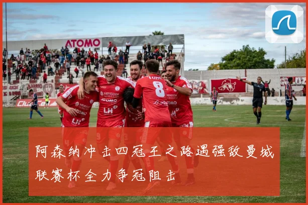 阿森纳冲击四冠王之路遇强敌曼城联赛杯全力争冠阻击