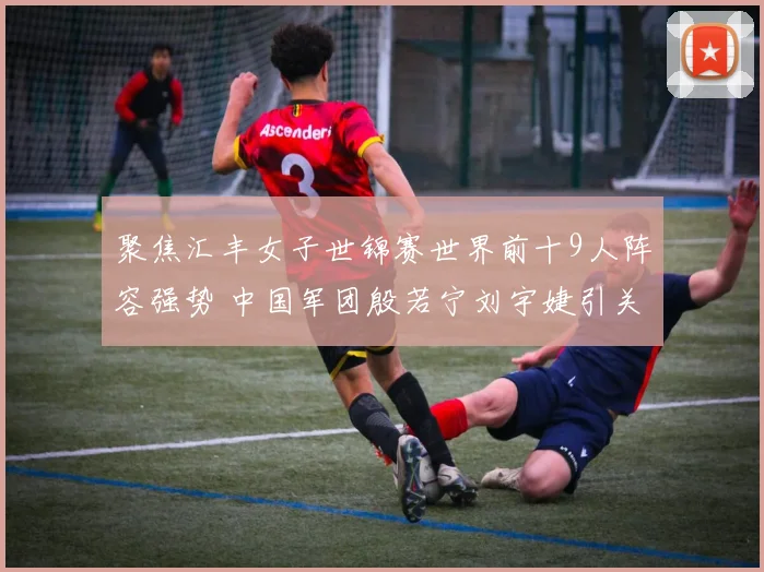 聚焦汇丰女子世锦赛世界前十9人阵容强势 中国军团殷若宁刘宇婕引关注