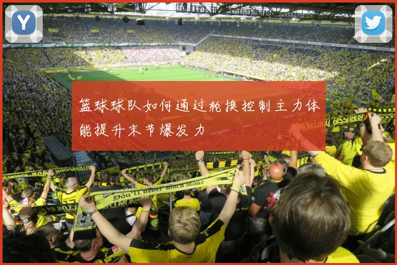 篮球球队如何通过轮换控制主力体能提升末节爆发力