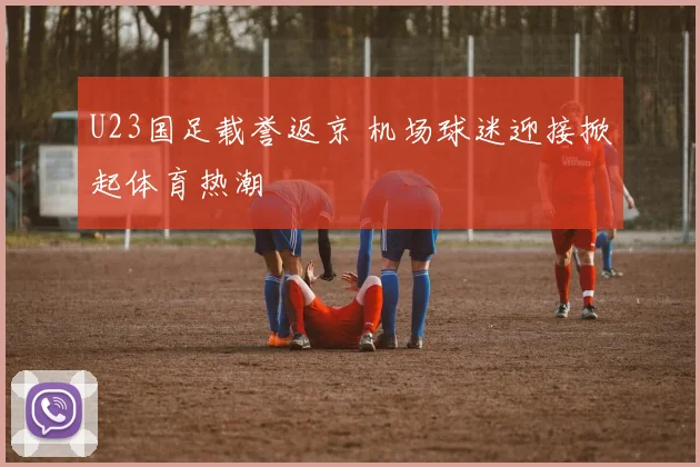 U23国足载誉返京 机场球迷迎接掀起体育热潮