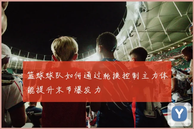 篮球球队如何通过轮换控制主力体能提升末节爆发力