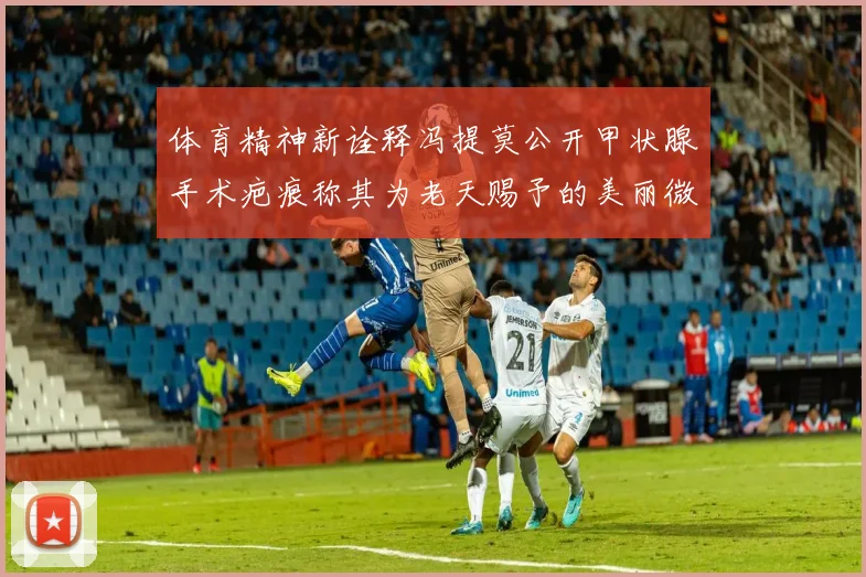 体育精神新诠释冯提莫公开甲状腺手术疤痕称其为老天赐予的美丽微笑线