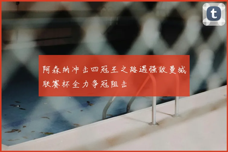 阿森纳冲击四冠王之路遇强敌曼城联赛杯全力争冠阻击